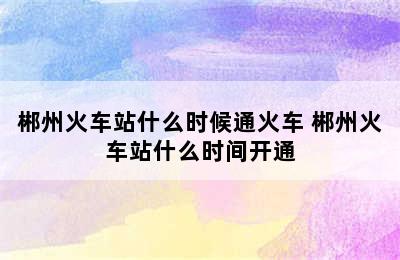 郴州火车站什么时候通火车 郴州火车站什么时间开通